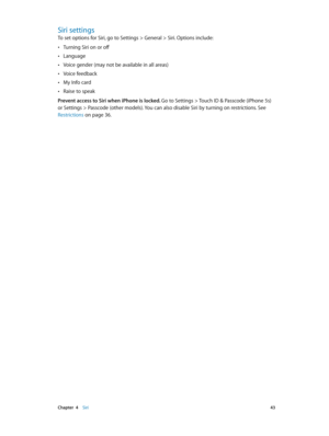 Page 43 Chapter  4    Siri 43
Siri settings
To set options for Siri, go to Settings > General > Siri. Options include:
 •Turning Siri on or off
 •Language
 •Voice gender (may not be available in all areas)
 •Voice feedback
 •My Info card
 •Raise to speak
Prevent access to Siri when iPhone is locked. 
Go to Settings > Touch ID & Passcode (iPhone 5s) 
or Settings > Passcode (other models). You can also disable Siri by turning on restrictions. See 
Restrictions
 on page 36. 