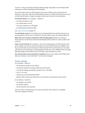 Page 49 Chapter  5    Phone 49
Important:  Voice, text message, and data roaming charges may apply. To avoid charges while 
roaming, turn off Voice Roaming and Data Roaming.
You may be able to roam on GSM networks, if you have a CDMA account and you have an 
iPhone 4s or later with a SIM card installed. While roaming on a GSM network, iPhone has access 
to GSM network features. Charges may apply. Contact your carrier for more information.
Set network options. Go to Settings > Cellular to:
 •Turn data roaming on...