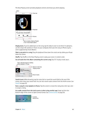 Page 62 Chapter  8    Music 62
The Now Playing screen provides playback controls and shows you what’s playing.
Track list
Playhead
Back
Volume
Tap to create a Genius Playlist
or an iTunes Radio station.
Display lyrics. If you’ve added lyrics to the song, tap the album cover to see them. To add lyrics, 
use the song’s Info window in iTunes on your computer, then sync the song to iPhone. (Lyrics 
aren’t supported by iTunes Match.) 
Skip to any point in a song. Drag the playhead. Slow down the scrub rate by...