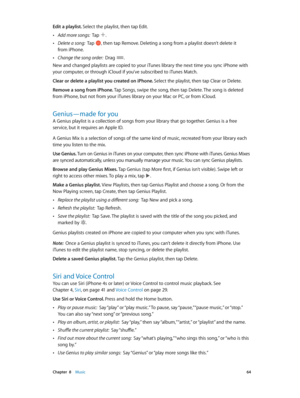 Page 64 Chapter  8    Music 64
Edit a playlist. Select the playlist, then tap Edit.
 •Add more songs:  Tap .
 •Delete a song:  Tap , then tap Remove. Deleting a song from a playlist doesn’t delete it 
from iPhone.
 •Change the song order:  Drag .
New and changed playlists are copied to your iTunes library the next time you sync iPhone with 
your computer, or through iCloud if you’ve subscribed to iTunes Match.
Clear or delete a playlist you created on iPhone. Select the playlist, then tap Clear or Delete....