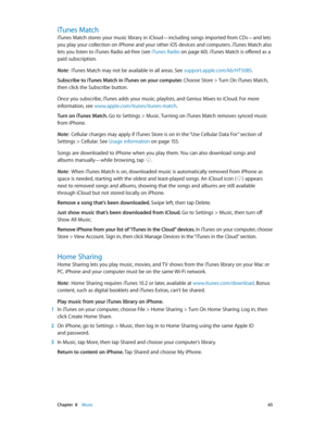 Page 65 Chapter  8    Music 65
iTunes Match
iTunes Match stores your music library in iCloud—including songs imported from CDs—and lets 
you play your collection on iPhone and your other iOS devices and computers. iTunes Match also 
lets you listen to iTunes Radio ad-free (see iTunes Radio
 on page 60). iTunes Match is offered as a 
paid subscription. 
Note:  iTunes Match may not be available in all areas. See support.apple.com/kb/HT5085 .
Subscribe to iTunes Match in iTunes on your computer. Choose Store >...