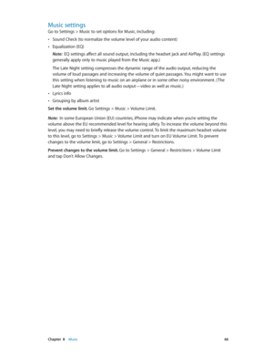 Page 66 Chapter  8    Music 66
Music settings
Go to Settings > Music to set options for Music, including:
 •Sound Check (to normalize the volume level of your audio content)
 •Equalization (EQ)
Note:  EQ settings affect all sound output, including the headset jack and AirPlay. (EQ settings 
generally apply only to music played from the Music app.)
The Late Night setting compresses the dynamic range of the audio output, reducing the 
volume of loud passages and increasing the volume of quiet passages. You might...