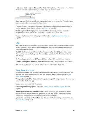 Page 80 Chapter  12    Camera 80
Set the slow-motion section of a video. Tap the thumbnail, then use the vertical bars beneath 
the frame viewer to set the section you want to play back in slow motion.
Slide to adjust the slow-motion 
section of the video.
Zoom in or out. (iSight camera) Stretch or pinch the image on the screen. For iPhone 5 or later, 
zoom works in video mode as well as photo mode.
If Location Services is turned on, photos and videos are tagged with location data that can be 
used by apps and...