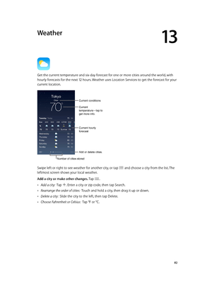 Page 8213
  82
Weather
Get the current temperature and six-day forecast for one or more cities around the world, with 
hourly forecasts for the next 12 hours. Weather uses Location Services to get the forecast for your 
current location.
Current conditions
Add or delete cities.
Current 
temperature—tap to 
get more info.
Current hourly 
forecast
Number of cities stored
Swipe left or right to see weather for another city, or tap  and choose a city from the list. The 
leftmost screen shows your local weather.
Add...