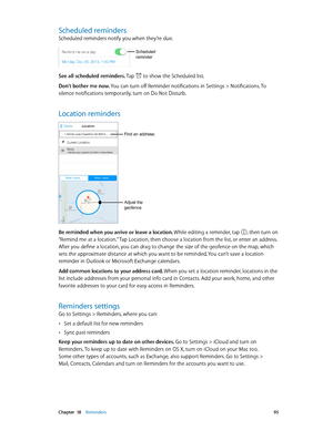 Page 95 Chapter  18    Reminders 95
Scheduled reminders
Scheduled reminders notify you when they’re due.
Scheduled 
reminder
See all scheduled reminders. Tap  to show the Scheduled list.
Don’t bother me now. You can turn off Reminder notifications in Settings > Notifications. To 
silence notifications temporarily, turn on Do Not Disturb.
Location reminders
Adjust the 
geofence.
Find an address.
Be reminded when you arrive or leave a location. While editing a reminder, tap , then turn on 
“Remind me at a...