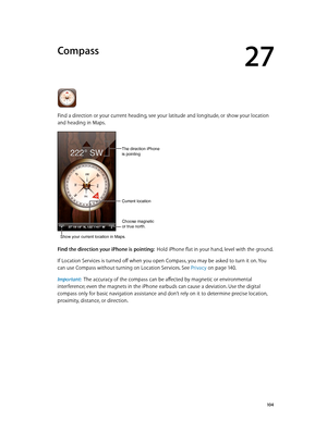 Page 10427
  10 4
Compass
Find a direction or your current heading, see your latitude and longitude, or show your location 
and heading in Maps.
Choose magnetic
or true north.
Current location
The direction iPhone
is pointing
Show your current location in Maps.
Find the direction your iPhone is pointing:  Hold iPhone flat in your hand, level with the ground.
If Location Services is turned off when you open Compass, you may be asked to turn it on. You 
can use Compass without turning on Location Services. See...