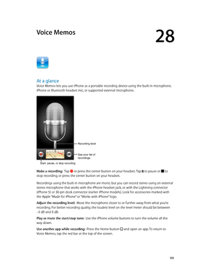 Page 10528
  10 5
Voice Memos
At a glance
Voice Memos lets you use iPhone as a portable recording device using the built-in microphone, 
iPhone or Bluetooth headset mic, or supported external microphone.
Start, pause, or stop recording.
Recording level 
See your list of 
recordings.
Make a recording:  Tap  or press the center button on your headset. Tap  to pause or  to 
stop recording, or press the center button on your headset.
Recordings using the built-in microphone are mono, but you can record stereo using...