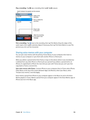 Page 106 Chapter  28    Voice Memos 10 6
Play a recording:  Tap , tap a recording, then tap . Tap  to pause.
Trim or relabel the 
recording.
Listen to the 
recording.
Attach the recording 
to an email or text 
message.
Drag to skip 
to any point.
Switch between the speaker and the receiver.
Trim a recording:  Tap  next to the recording, then tap Trim Memo. Drag the edges of the 
audio region, then tap  to preview. Adjust if necessary, then tap Trim Voice Memo to save. The 
portions you trim can’t be recovered....