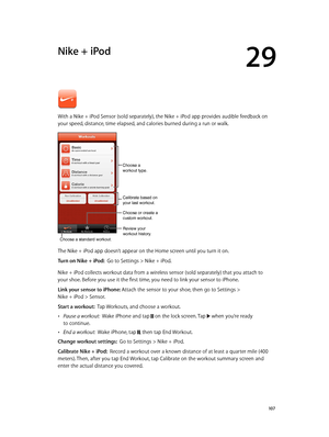 Page 10729
  10 7
Nike + iPod
With a Nike + iPod Sensor (sold separately), the Nike + iPod app provides audible feedback on 
your speed, distance, time elapsed, and calories burned during a run or walk.
Review your
workout history.
Calibrate based on
your last workout.
Choose a standard workout.
Choose or create a
custom workout.
Choose a 
workout type.
The Nike + iPod app doesn’t appear on the Home screen until you turn it on.
Turn on Nike + iPod:  Go to Settings > Nike + iPod.
Nike + iPod collects workout data...