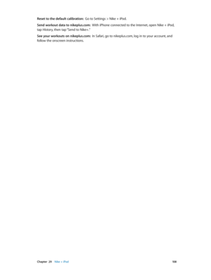 Page 108 Chapter  29    Nike + iPod 10 8
Reset to the default calibration:  Go to Settings > Nike + iPod.
Send workout data to nikeplus.com:  With iPhone connected to the Internet, open Nike + iPod, 
tap History, then tap “Send to Nike+.”
See your workouts on nikeplus.com:  In Safari, go to nikeplus.com, log in to your account, and 
follow the onscreen instructions. 