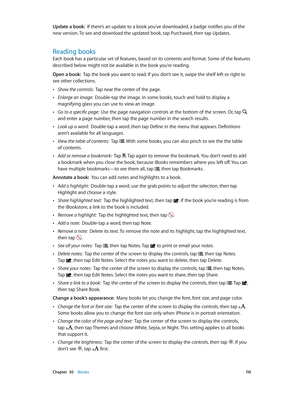 Page 110 Chapter  30    iBooks 11 0
Update a book:  If there’s an update to a book you’ve downloaded, a badge notifies you of the 
new version. To see and download the updated book, tap Purchased, then tap Updates.
Reading books
Each book has a particular set of features, based on its contents and format. Some of the features 
described below might not be available in the book you’re reading.
Open a book:  Tap the book you want to read. If you don’t see it, swipe the shelf left or right to 
see other...