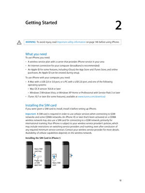 Page 122
  12
Getting Started
·WARNING:  To avoid injury, read Important safety information on page 14 6 before using iP hone.
What you need
To use iPhone, you need:
 •A wireless service plan with a carrier that provides iPhone service in your area
 •An Internet connection for your computer (broadband is recommended)
 •An Apple ID for some features, including iCloud, the App Store and iTunes Store, and online 
purchases. An Apple ID can be created during setup.
To use iPhone with your computer, you need:
 •A...