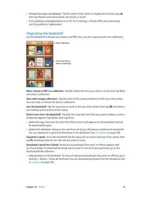 Page 111 Chapter  30    iBooks 111
 •Change how pages are displayed:  Tap the center of the screen to display the controls, tap , 
then tap Themes and choose Book, Full Screen, or Scroll.
 •Turn justification and hyphenation on or off:  Go to Settings > iBooks. PDFs and some books 
can’t be justified or hyphenated.
Organizing the bookshelf
Use the bookshelf to browse your books and PDFs. You can also organize items into collections.
Touch and hold a
book to rearrange.
View collections.
Move a book or PDF to a...