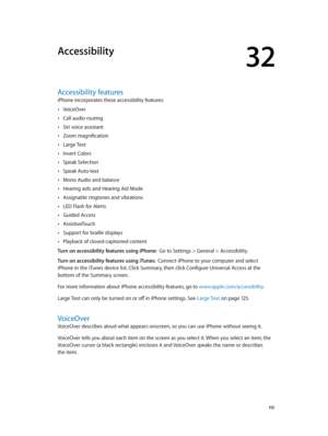 Page 11532
  11 5
Accessibility
Accessibility features
iPhone incorporates these accessibility features:
 •VoiceOver
 •Call audio routing
 •Siri voice assistant
 •Zoom magnification
 •Large Text
 •Invert Colors
 •Speak Selection
 •Speak Auto-text
 •Mono Audio and balance
 •Hearing aids and Hearing Aid Mode
 •Assignable ringtones and vibrations
 •LED Flash for Alerts
 •Guided Access
 •AssistiveTouch
 •Support for braille displays
 •Playback of closed-captioned content
Turn on accessibility features using iPhone:...