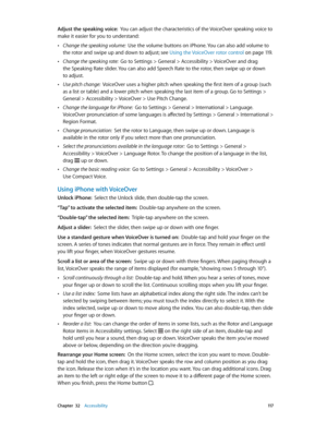 Page 117 Chapter  32    Accessibility 11 7
Adjust the speaking voice:  You can adjust the characteristics of the VoiceOver speaking voice to 
make it easier for you to understand:
 •Change the speaking volume:  Use the volume buttons on iPhone. You can also add volume to 
the rotor and swipe up and down to adjust; see Using the VoiceOver rotor control
 on page 11 9 .
 •Change the speaking rate:  Go to Settings > General > Accessibility > VoiceOver and drag 
the Speaking Rate slider. You can also add Speech Rate...