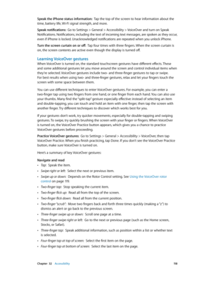 Page 118 Chapter  32    Accessibility 11 8
Speak the iPhone status information:  Tap the top of the screen to hear information about the 
time, battery life, Wi-Fi signal strength, and more.
Speak notifications:  Go to Settings > General > Accessibility > VoiceOver and turn on Speak 
Notifications. Notifications, including the text of incoming text messages, are spoken as they occur, 
even if iPhone is locked. Unacknowledged notifications are repeated when you unlock iPhone.
Turn the screen curtain on or off:...