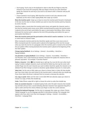 Page 120 Chapter  32    Accessibility 12 0
 •Touch typing:  Touch a key on the keyboard to select it, then lift your finger to enter the 
character. If you touch the wrong key, slide your finger to the key you want. VoiceOver 
speaks the character for each key as you touch it, but doesn’t enter a character until you lift 
your finger.
 •Choose standard or touch typing:  With VoiceOver turned on and a key selected on the 
keyboard, use the rotor to select Typing Mode, then swipe up or down.
Move the insertion...