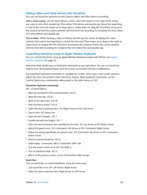 Page 122 Chapter  32    Accessibility 12 2
Editing videos and voice memos with VoiceOver
You can use VoiceOver gestures to trim Camera videos and Voice Memo recordings.
Trim a voice memo:  On the Voice Memos screen, select the button to the right of the memo 
you want to trim, then double-tap. Then select Trim Memo and double-tap. Select the beginning 
or end of the trim tool. Swipe up to drag right, or swipe down to drag left. VoiceOver announces 
the amount of time the current position will trim from the...