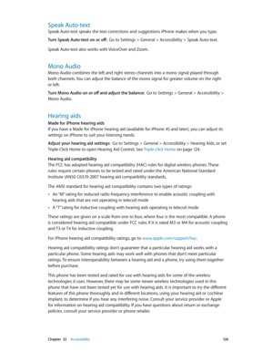 Page 126 Chapter  32    Accessibility 12 6
Speak Auto-text
Speak Auto-text speaks the text corrections and suggestions iPhone makes when you type.
Turn Speak Auto-text on or off:  Go to Settings > General > Accessibility > Speak Auto-text.
Speak Auto-text also works with VoiceOver and Zoom.
Mono Audio
Mono Audio combines the left and right stereo channels into a mono signal played through 
both channels. You can adjust the balance of the mono signal for greater volume on the right 
or left.
Turn Mono Audio on or...