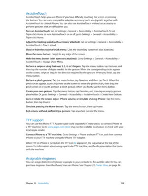 Page 128 Chapter  32    Accessibility 12 8
AssistiveTouch
AssistiveTouch helps you use iPhone if you have difficulty touching the screen or pressing 
the buttons. You can use a compatible adaptive accessory (such as a joystick) together with 
AssistiveTouch to control iPhone. You can also use AssistiveTouch without an accessory to 
perform gestures that are difficult for you.
Turn on AssistiveTouch:  Go to Settings > General > Accessibility > AssistiveTouch. To set 
Triple-click Home to turn AssistiveTouch on or...