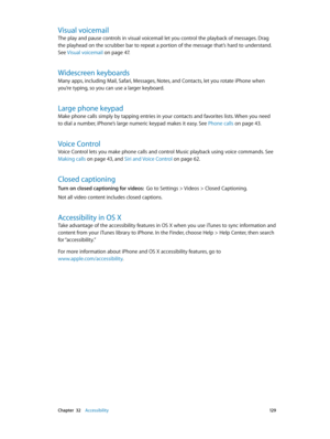 Page 129 Chapter  32    Accessibility 12 9
Visual voicemail
The play and pause controls in visual voicemail let you control the playback of messages. Drag 
the playhead on the scrubber bar to repeat a portion of the message that’s hard to understand. 
See Visual voicemail
 on page 47.
Widescreen keyboards
Many apps, including Mail, Safari, Messages, Notes, and Contacts, let you rotate iPhone when 
you’re typing, so you can use a larger keyboard.
Large phone keypad
Make phone calls simply by tapping entries in...