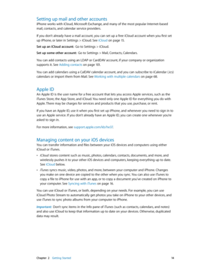 Page 14 Chapter  2    Getting Started 14
Setting up mail and other accounts
iPhone works with iCloud, Microsoft Exchange, and many of the most popular Internet-based 
mail, contacts, and calendar service providers. 
If you don’t already have a mail account, you can set up a free iCloud account when you first set 
up iPhone, or later in Settings > iCloud. See iCloud
 on page 15.
Set up an iCloud account:  Go to Settings > iCloud.
Set up some other account:  Go to Settings > Mail, Contacts, Calendars.
You can add...