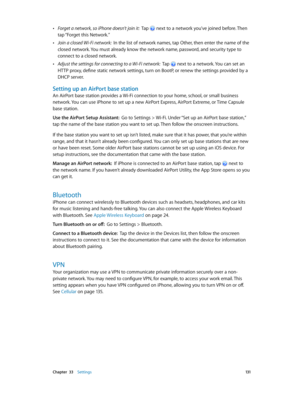 Page 131 Chapter  33    Settings 131
 •Forget a network, so iPhone doesn’t join it:  Tap  next to a network you’ve joined before. Then 
tap “Forget this Network.”
 •Join a closed Wi-Fi network:  In the list of network names, tap Other, then enter the name of the 
closed network. You must already know the network name, password, and security type to 
connect to a closed network.
 •Adjust the settings for connecting to a Wi-Fi network:  Tap  next to a network. You can set an 
HTTP proxy, define static network...