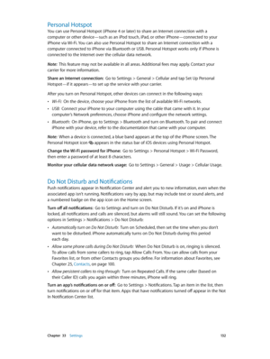 Page 132 Chapter  33    Settings 13 2
Personal Hotspot
You can use Personal Hotspot (iPhone 4 or later) to share an Internet connection with a 
computer or other device—such as an iPod touch, iPad, or other iPhone—connected to your 
iPhone via Wi-Fi. You can also use Personal Hotspot to share an Internet connection with a 
computer connected to iPhone via Bluetooth or USB. Personal Hotspot works only if iPhone is 
connected to the Internet over the cellular data network.
Note:  This feature may not be available...