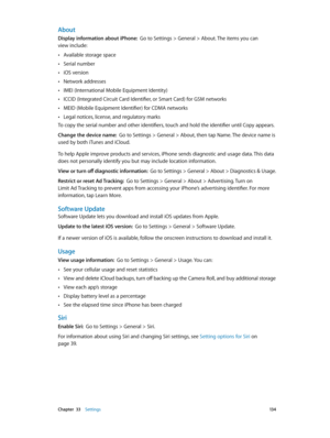 Page 134 Chapter  33    Settings 13 4
About
Display information about iPhone:  Go to Settings > General > About. The items you can  
view include:
 •Available storage space
 •Serial number
 •iOS version
 •Network addresses
 •IMEI (International Mobile Equipment Identity)
 •ICCID (Integrated Circuit Card Identifier, or Smart Card) for GSM networks
 •MEID (Mobile Equipment Identifier) for CDMA networks
 •Legal notices, license, and regulatory marks
To copy the serial number and other identifiers, touch and hold...
