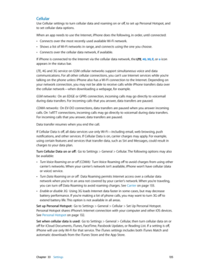 Page 135 Chapter  33    Settings 13 5
Cellular
Use Cellular settings to turn cellular data and roaming on or off, to set up Personal Hotspot, and 
to set cellular data options.
When an app needs to use the Internet, iPhone does the following, in order, until connected:
 •Connects over the most recently used available Wi-Fi network.
 •Shows a list of Wi-Fi networks in range, and connects using the one you choose.
 •Connects over the cellular data network, if available.
If iPhone is connected to the Internet via...