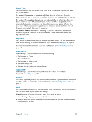 Page 138 Chapter  33    Settings 13 8
Date & Time
These settings affect the time shown in the status bar at the top of the screen, and in world 
clocks and calendars.
Set whether iPhone shows 24-hour time or 12-hour time:  Go to Settings > General >  
Date & Time, then turn 24-Hour Time on or off. (24-Hour Time may not be available in all areas.) 
Set whether iPhone updates the date and time automatically:  Go to Settings > General >  
Date & Time, then turn Set Automatically on or off. If you set iPhone to...