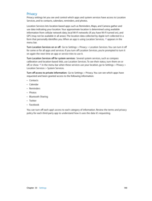 Page 140 Chapter  33    Settings 14 0
Privacy
Privacy settings let you see and control which apps and system services have access to Location 
Services, and to contacts, calendars, reminders, and photos.
Location Services lets location-based apps such as Reminders, Maps, and Camera gather and 
use data indicating your location. Your approximate location is determined using available 
information from cellular network data, local Wi-Fi networks (if you have Wi-Fi turned on), and 
GPS (may not be available in all...