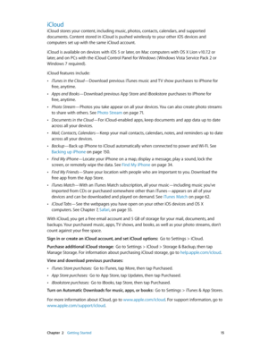 Page 15 Chapter  2    Getting Started 15
iCloud
iCloud stores your content, including music, photos, contacts, calendars, and supported 
documents. Content stored in iCloud is pushed wirelessly to your other iOS devices and 
computers set up with the same iCloud account. 
iCloud is available on devices with iOS 5 or later, on Mac computers with OS X Lion v10.7.2 or 
later, and on PCs with the iCloud Control Panel for Windows ( Windows Vista Service Pack 2 or 
Windows 7 required). 
iCloud features include:...