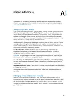 Page 141A
  141
iPhone in Business
With support for secure access to corporate networks, directories, and Microsoft Exchange, 
iPhone is ready to go to work. For detailed information about using iPhone in business, go to 
www.apple.com/iphone/business.
Using configuration profiles
If you’re in an enterprise environment, you may be able to set up accounts and other items on 
iPhone by installing a configuration profile. Configuration profiles let your administrator set 
up your iPhone to use the information...