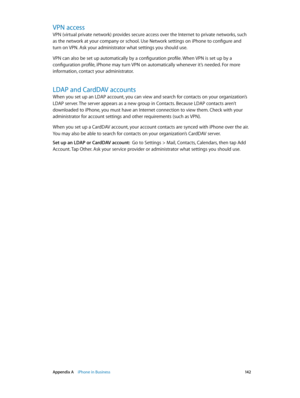 Page 142 Appendix A    iPhone in Business 14 2
VPN access
VPN (virtual private network) provides secure access over the Internet to private networks, such 
as the network at your company or school. Use Network settings on iPhone to configure and 
turn on VPN. Ask your administrator what settings you should use.
VPN can also be set up automatically by a configuration profile. When VPN is set up by a 
configuration profile, iPhone may turn VPN on automatically whenever it’s needed. For more 
information, contact...