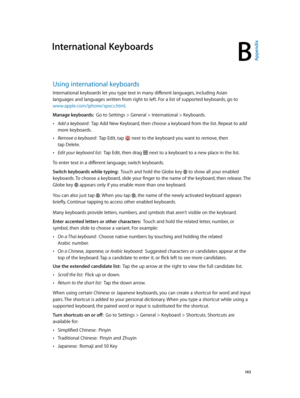Page 143B
  14 3
International Keyboards
Using international keyboards
International keyboards let you type text in many different languages, including Asian 
languages and languages written from right to left. For a list of supported keyboards, go to 
www.apple.com/iphone/specs.html.
Manage keyboards:  Go to Settings > General > International > Keyboards.
 •Add a keyboard:  Tap Add New Keyboard, then choose a keyboard from the list. Repeat to add 
more keyboards.
 •Remove a keyboard:  Tap Edit, tap  next to the...
