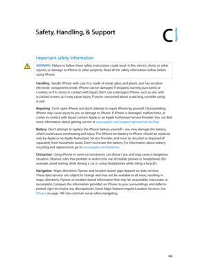 Page 146C
  14 6
Safety, Handling, & Support
Important safety information
WARNING:  Failure to follow these safety instructions could result in fire, electric shock, or other 
injuries, or damage to iPhone or other property. Read all the safety information below before 
using iPhone.
Handling  Handle iPhone with care. It is made of metal, glass, and plastic and has sensitive 
electronic components inside. iPhone can be damaged if dropped, burned, punctured, or 
crushed, or if it comes in contact with liquid....
