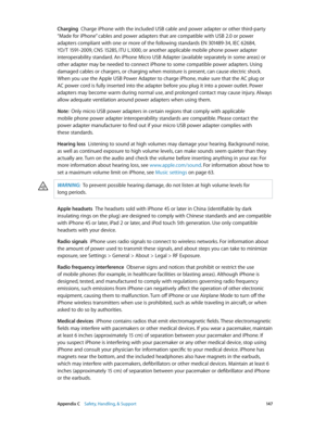 Page 147 Appendix C    Safety, Handling, & Support 14 7
Charging  Charge iPhone with the included USB cable and power adapter or other third-party 
“Made for iPhone” cables and power adapters that are compatible with USB 2.0 or power 
adapters compliant with one or more of the following standards EN 301489-34, IEC 62684, 
YD/T 1591-2009, CNS 15285, ITU L.1000, or another applicable mobile phone power adapter 
interoperability standard. An iPhone Micro USB Adapter (available separately in some areas) or 
other...