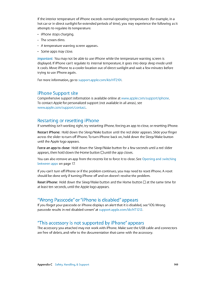 Page 149 Appendix C    Safety, Handling, & Support 14 9
If the interior temperature of iPhone exceeds normal operating temperatures (for example, in a 
hot car or in direct sunlight for extended periods of time), you may experience the following as it 
attempts to regulate its temperature:
 •iPhone stops charging.
 •The screen dims.
 •A temperature warning screen appears.
 •Some apps may close.
Important:  You may not be able to use iPhone while the temperature warning screen is 
displayed. If iPhone can’t...