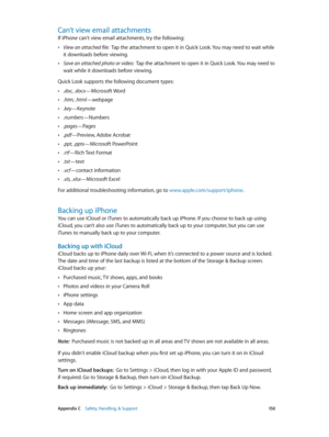 Page 150 Appendix C    Safety, Handling, & Support 15 0
Can’t view email attachments
If iPhone can’t view email attachments, try the following:
 •View an attached file:  Tap the attachment to open it in Quick Look. You may need to wait while 
it downloads before viewing.
 •Save an attached photo or video:  Tap the attachment to open it in Quick Look. You may need to 
wait while it downloads before viewing.
Quick Look supports the following document types:
 •.doc, .docx—Microsoft Word
 •.htm, .html—webpage...