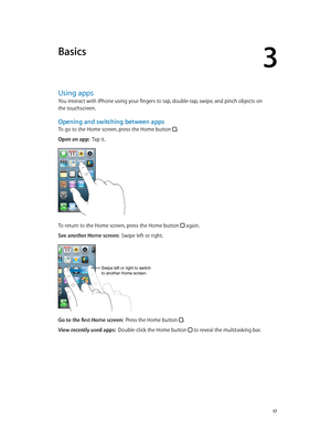 Page 173
  17
Basics
Using apps
You interact with iPhone using your fingers to tap, double-tap, swipe, and pinch objects on 
the touchscreen.
Opening and switching between apps
To go to the Home screen, press the Home button .
Open an app:  Tap it.
To return to the Home screen, press the Home button  again.
See another Home screen:  Swipe left or right.
Swipe left or right to switch 
to another Home screen.
Go to the first Home screen:  Press the Home button .
View recently used apps:  Double-click the Home...