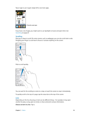 Page 18 Chapter  3    Basics 18
Tap an app to use it again. Swipe left to see more apps.
Recently used apps
If you have a lot of apps, you might want to use Spotlight to locate and open them. See 
Searching
 on page 27.
Scrolling
Drag up or down to scroll. On some screens, such as webpages, you can also scroll side to side. 
Dragging your finger to scroll won’t choose or activate anything on the screen.
Flick to scroll quickly.
You can wait for the scrolling to come to a stop, or touch the screen to stop it...