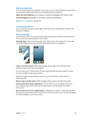 Page 20 Chapter  3    Basics 20
Adjusting brightness
You can manually adjust the brightness of the screen, or turn on Auto-Brightness to have iPhone 
use the built-in ambient light sensor to automatically adjust the brightness.
Adjust the screen brightness:  Go to Settings > Brightness & Wallpaper, then drag the slider.
Turn Auto-Brightness on or off:  Go to Settings > Brightness & Wallpaper.
See Brightness & Wallpaper
 on page 13 9 .
Customizing iPhone
You can customize the layout of your apps on the Home...