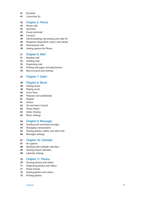 Page 341 Dictation
41 Correcting Siri
43 Chapter 5:  Phone
43 Phone calls
47 FaceTime
47 Visual voicemail
48 Contacts
49 Call forwarding, call waiting, and caller ID
49 Ringtones, Ring/Silent switch, and vibrate
49 International calls
50 Setting options for Phone
51 Chapter 6:  Mail
51 Reading mail
52 Sending mail
53 Organizing mail
53 Printing messages and attachments
54 Mail accounts and settings
55 Chapter 7:  Safari
58 Chapter 8:  Music
58 Getting music
58 Playing music
60 Cover Flow
60 Podcasts and...