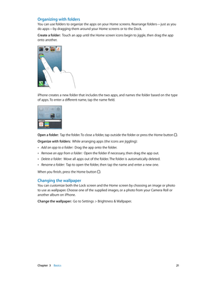 Page 21 Chapter  3    Basics 21
Organizing with folders
You can use folders to organize the apps on your Home screens. Rearrange folders—just as you 
do apps—by dragging them around your Home screens or to the Dock.
Create a folder:  Touch an app until the Home screen icons begin to jiggle, then drag the app 
onto another.
iPhone creates a new folder that includes the two apps, and names the folder based on the type 
of apps. To enter a different name, tap the name field.
Open a folder:  Tap the folder. To...