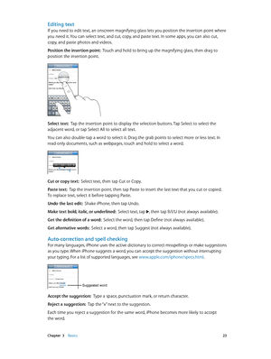 Page 23 Chapter  3    Basics 23
Editing text
If you need to edit text, an onscreen magnifying glass lets you position the insertion point where 
you need it. You can select text, and cut, copy, and paste text. In some apps, you can also cut, 
copy, and paste photos and videos.
Position the insertion point:  Touch and hold to bring up the magnifying glass, then drag to 
position the insertion point.
Select text:  Tap the insertion point to display the selection buttons. Tap Select to select the 
adjacent word,...