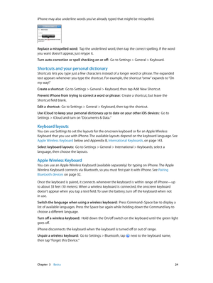 Page 24 Chapter  3    Basics 24
iPhone may also underline words you’ve already typed that might be misspelled.
Replace a misspelled word:  Tap the underlined word, then tap the correct spelling. If the word 
you want doesn’t appear, just retype it.
Turn auto-correction or spell checking on or off:  Go to Settings > General > Keyboard.
Shortcuts and your personal dictionary
Shortcuts lets you type just a few characters instead of a longer word or phrase. The expanded 
text appears whenever you type the shortcut....