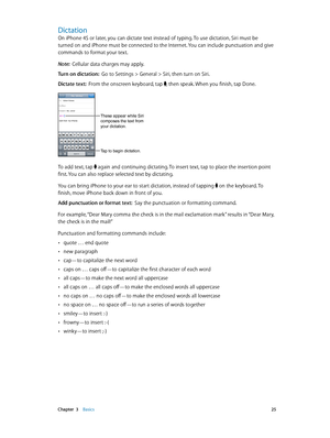 Page 25 Chapter  3    Basics 25
Dictation
On iPhone 4S or later, you can dictate text instead of typing. To use dictation, Siri must be 
turned on and iPhone must be connected to the Internet. You can include punctuation and give 
commands to format your text.
Note:  Cellular data charges may apply.
Turn on dictation:  Go to Settings > General > Siri, then turn on Siri.
Dictate text:  From the onscreen keyboard, tap , then speak. When you finish, tap Done.
Tap to begin dictation.
These appear while Siri...