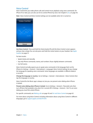 Page 26 Chapter  3    Basics 26
Voice Control
Voice Control lets you make phone calls and control music playback using voice commands. On 
iPhone 4S or later, you can also use Siri to control iPhone by voice. See Chapter 4, Siri, on page 36.
Note:  Voice Control and Voice Control settings are not available when Siri is turned on.
Use Voice Control:  Press and hold the Home button  until the Voice Control screen appears 
and you hear a beep. You can also press and hold the center button on your headset. See...