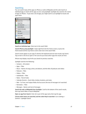 Page 27 Chapter  3    Basics 27
Searching
You can search many of the apps on iPhone, as well as Wikipedia and the web. Search an 
individual app, or search all the apps at once using Spotlight. Spotlight also searches the names 
of apps on iPhone—if you have a lot of apps, you might want to use Spotlight to locate and 
open them.
Search an individual app:  Enter text in the search field. 
Search iPhone using Spotlight:  Swipe right from the first Home screen, or press the  
Home button 
 from any Home screen....